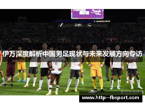 伊万深度解析中国男足现状与未来发展方向专访 伊万深度解析中国男足现状与未来发展方向专访